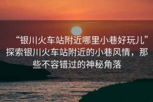 “銀川火車站附近哪里小巷好玩兒”探索銀川火車站附近的小巷風(fēng)情，那些不容錯(cuò)過的神秘角落