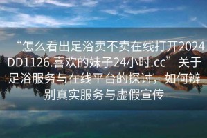 “怎么看出足浴賣(mài)不賣(mài)在線(xiàn)打開(kāi)2024DD1126.喜歡的妹子24小時(shí).cc”關(guān)于足浴服務(wù)與在線(xiàn)平臺(tái)的探討，如何辨別真實(shí)服務(wù)與虛假宣傳