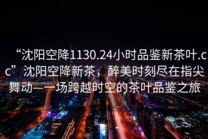 “沈陽空降1130.24小時品鑒新茶葉.cc”沈陽空降新茶，醉美時刻盡在指尖舞動—一場跨越時空的茶葉品鑒之旅