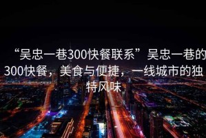 “吳忠一巷300快餐聯(lián)系”吳忠一巷的300快餐，美食與便捷，一線城市的獨特風味