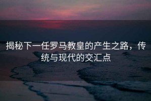 揭秘下一任羅馬教皇的產(chǎn)生之路，傳統(tǒng)與現(xiàn)代的交匯點