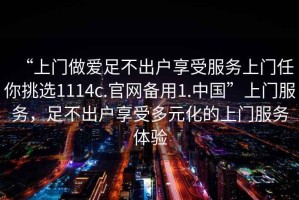 “上門做愛足不出戶享受服務(wù)上門任你挑選1114c.官網(wǎng)備用1.中國”上門服務(wù)，足不出戶享受多元化的上門服務(wù)體驗
