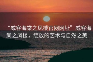 “威客海棠之鳳樓官網(wǎng)網(wǎng)址”威客海棠之鳳樓，綻放的藝術(shù)與自然之美