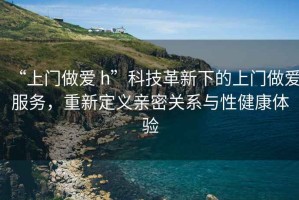 “上門做愛 h”科技革新下的上門做愛服務(wù)，重新定義親密關(guān)系與性健康體驗(yàn)