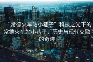“常德火車站小巷子”科技之光下的常德火車站小巷子，歷史與現(xiàn)代交融的奇跡