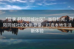 “登錄-阡陌同城社區(qū)”當(dāng)日新聞，阡陌同城社區(qū)全新登錄，打造本地生活新體驗(yàn)