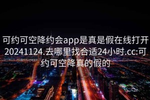 可約可空降約會app是真是假在線打開20241124.去哪里找合適24小時.cc:可約可空降真的假的