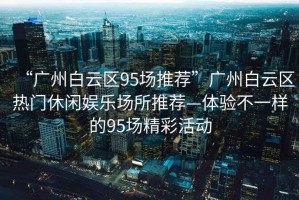 “廣州白云區(qū)95場推薦”廣州白云區(qū)熱門休閑娛樂場所推薦—體驗(yàn)不一樣的95場精彩活動(dòng)
