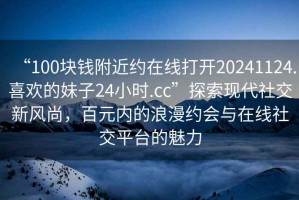 “100塊錢附近約在線打開(kāi)20241124.喜歡的妹子24小時(shí).cc”探索現(xiàn)代社交新風(fēng)尚，百元內(nèi)的浪漫約會(huì)與在線社交平臺(tái)的魅力