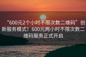 “600元2個小時不限次數(shù)二維碼”創(chuàng)新服務模式！600元兩小時不限次數(shù)二維碼服務正式開啟