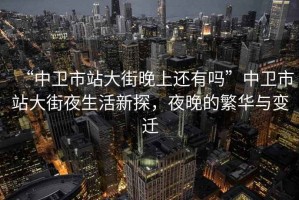 “中衛(wèi)市站大街晚上還有嗎”中衛(wèi)市站大街夜生活新探，夜晚的繁華與變遷
