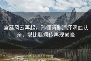 宮廷風(fēng)云再起，孫儷新劇演繹滴血認(rèn)親，堪比甄嬛傳再現(xiàn)巔峰