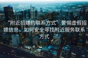 “附近招嫖約聯(lián)系方式”警惕虛假招嫖信息，如何安全尋找附近服務(wù)聯(lián)系方式