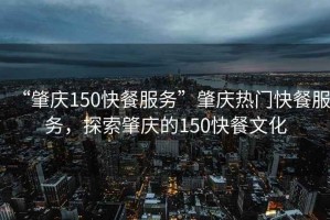 “肇慶150快餐服務(wù)”肇慶熱門快餐服務(wù)，探索肇慶的150快餐文化