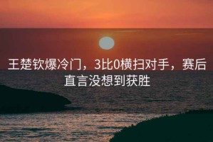 王楚欽爆冷門，3比0橫掃對(duì)手，賽后直言沒想到獲勝
