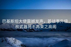 巴基斯坦大使震撼發(fā)聲，若戰(zhàn)事升級，核武器將不再束之高閣