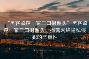 “黑客監(jiān)控一家三口攝像頭”黑客監(jiān)控一家三口攝像頭，揭露網(wǎng)絡(luò)隱私侵犯的嚴(yán)重性