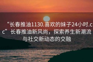 “長(zhǎng)春推油1130.喜歡的妹子24小時(shí).cc”長(zhǎng)春推油新風(fēng)尚，探索養(yǎng)生新潮流與社交新動(dòng)態(tài)的交融