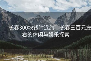 “長春300塊錢附近約”長春三百元左右的休閑與娛樂探索