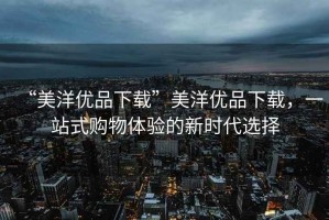 “美洋優(yōu)品下載”美洋優(yōu)品下載，一站式購物體驗的新時代選擇