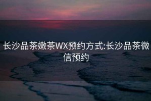長(zhǎng)沙品茶嫩茶WX預(yù)約方式:長(zhǎng)沙品茶微信預(yù)約
