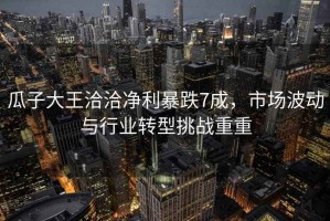 瓜子大王洽洽凈利暴跌7成，市場波動與行業(yè)轉型挑戰(zhàn)重重
