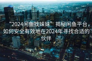 “2024閑魚找妹妹”揭秘閑魚平臺，如何安全有效地在2024年尋找合適的伙伴