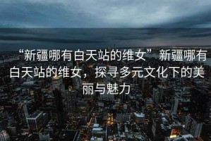 “新疆哪有白天站的維女”新疆哪有白天站的維女，探尋多元文化下的美麗與魅力