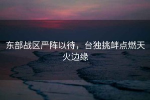 東部戰(zhàn)區(qū)嚴(yán)陣以待，臺(tái)獨(dú)挑釁點(diǎn)燃天火邊緣