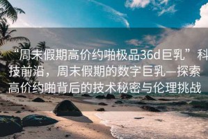 “周末假期高價(jià)約啪極品36d巨乳”科技前沿，周末假期的數(shù)字巨乳—探索高價(jià)約啪背后的技術(shù)秘密與倫理挑戰(zhàn)