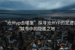 “滄州yp去哪里”探尋滄州YP的足跡，城市中的隱匿之地