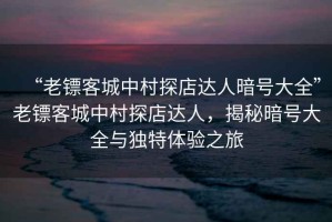 “老鏢客城中村探店達(dá)人暗號(hào)大全”老鏢客城中村探店達(dá)人，揭秘暗號(hào)大全與獨(dú)特體驗(yàn)之旅