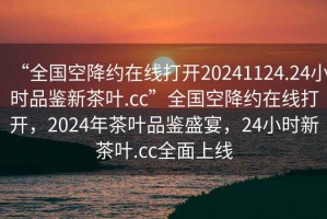 “全國空降約在線打開20241124.24小時(shí)品鑒新茶葉.cc”全國空降約在線打開，2024年茶葉品鑒盛宴，24小時(shí)新茶葉.cc全面上線