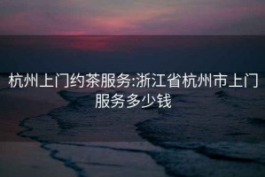 杭州上門約茶服務(wù):浙江省杭州市上門服務(wù)多少錢