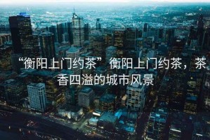 “衡陽上門約茶”衡陽上門約茶，茶香四溢的城市風(fēng)景