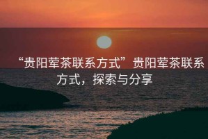 “貴陽葷茶聯(lián)系方式”貴陽葷茶聯(lián)系方式，探索與分享