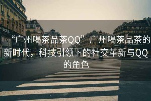 “廣州喝茶品茶QQ”廣州喝茶品茶的新時代，科技引領(lǐng)下的社交革新與QQ的角色