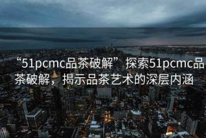 “51pcmc品茶破解”探索51pcmc品茶破解，揭示品茶藝術(shù)的深層內(nèi)涵