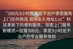 “300元3小時(shí)服務(wù)足不出戶享受服務(wù)上門任你挑選.官網(wǎng)永久地址1.cc”科技革新下的便利服務(wù)，探索上門服務(wù)新模式—僅需300元，享受3小時(shí)足不出戶的專業(yè)服務(wù)體驗(yàn)