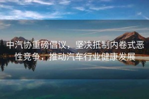 中汽協(xié)重磅倡議，堅(jiān)決抵制內(nèi)卷式惡性競(jìng)爭(zhēng)，推動(dòng)汽車行業(yè)健康發(fā)展