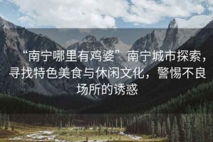 “南寧哪里有雞婆”南寧城市探索，尋找特色美食與休閑文化，警惕不良場所的誘惑
