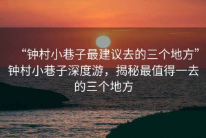 “鐘村小巷子最建議去的三個地方”鐘村小巷子深度游，揭秘最值得一去的三個地方