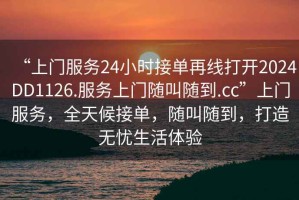 “上門服務24小時接單再線打開2024DD1126.服務上門隨叫隨到.cc”上門服務，全天候接單，隨叫隨到，打造無憂生活體驗