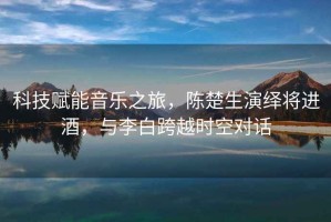 科技賦能音樂之旅，陳楚生演繹將進酒，與李白跨越時空對話