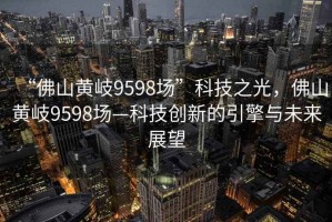 “佛山黃岐9598場”科技之光，佛山黃岐9598場—科技創(chuàng)新的引擎與未來展望