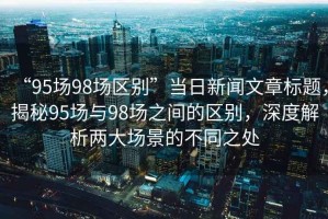 “95場(chǎng)98場(chǎng)區(qū)別”當(dāng)日新聞文章標(biāo)題，揭秘95場(chǎng)與98場(chǎng)之間的區(qū)別，深度解析兩大場(chǎng)景的不同之處