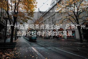 “廣州品茶喝茶資源論壇”品茶廣州，資源論壇中的茶韻與風(fēng)景