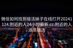 微信如何找到接活妹子在線打開20241124.附近的人24小時(shí)最新.cc:附近的人派活接活