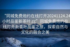 “同城免費(fèi)炮約在線打開20241124.24小時(shí)品鑒新茶葉.cc”同城免費(fèi)炮約在線打開新茶葉品鑒之旅，探索自然與文化的融合之美