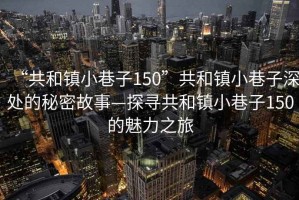 “共和鎮(zhèn)小巷子150”共和鎮(zhèn)小巷子深處的秘密故事—探尋共和鎮(zhèn)小巷子150的魅力之旅